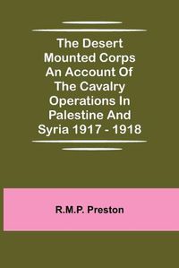 Cover image for The Desert Mounted Corps An Account Of The Cavalry Operations In Palestine And Syria 1917 - 1918