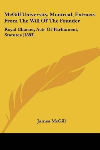 McGill University, Montreal, Extracts from the Will of the Founder: Royal Charter, Acts of Parliament, Statutes (1883)