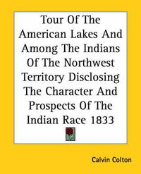 Cover image for Tour Of The American Lakes And Among The Indians Of The Northwest Territory Disclosing The Character And Prospects Of The Indian Race 1833