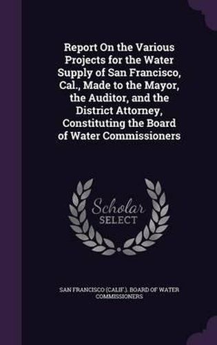 Cover image for Report on the Various Projects for the Water Supply of San Francisco, Cal., Made to the Mayor, the Auditor, and the District Attorney, Constituting the Board of Water Commissioners