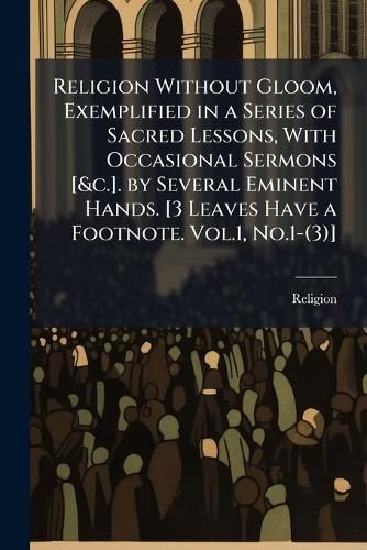 Cover image for Religion Without Gloom, Exemplified in a Series of Sacred Lessons, with Occasional Sermons [&C.]. by Several Eminent Hands. [3 Leaves Have a Footnote. Vol.1, No.1-(3)].