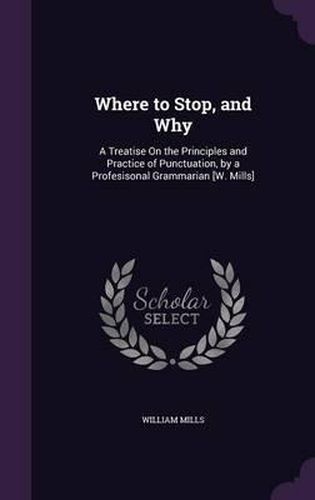 Cover image for Where to Stop, and Why: A Treatise on the Principles and Practice of Punctuation, by a Profesisonal Grammarian [W. Mills]