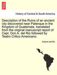 Cover image for Description of the Ruins of an Ancient City Discovered Near Palenque in the Kingdom of Guatemala, Translated from the Original Manuscript Report of Capt. Don A. del Rio Followed by Teatro Critico Americano.