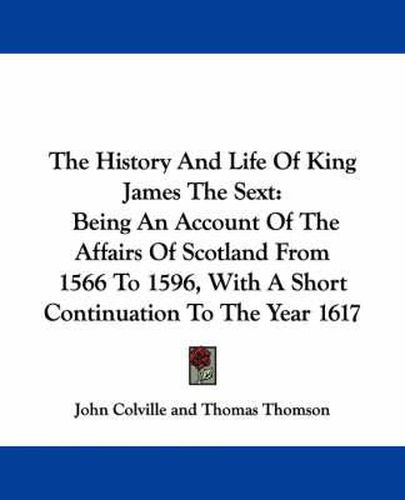 The History And Life Of King James The Sext: Being An Account Of The Affairs Of Scotland From 1566 To 1596, With A Short Continuation To The Year 1617