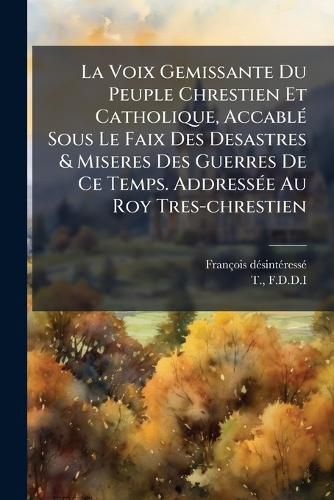 Cover image for La Voix Gemissante Du Peuple Chrestien Et Catholique, Accabl Sous Le Faix Des Desastres & Miseres Des Guerres de Ce Temps. Address E Au Roy Tres-Chrestien