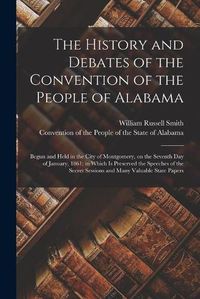 Cover image for The History and Debates of the Convention of the People of Alabama: Begun and Held in the City of Montgomery, on the Seventh Day of January, 1861; in Which is Preserved the Speeches of the Secret Sessions and Many Valuable State Papers