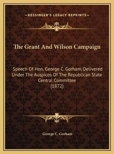 The Grant and Wilson Campaign: Speech of Hon. George C. Gorham, Delivered Under the Auspices of the Republican State Central Committee (1872)