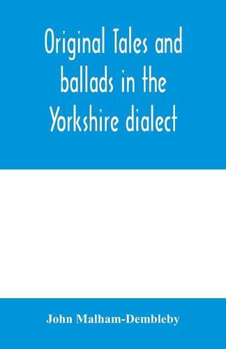 Cover image for Original tales and ballads in the Yorkshire dialect, known also as Inglis, the language of the Angles, and the Northumbrian dialect: spoken to-day in Yorkshire, and in early times from South Yorkshire to Aberdeen