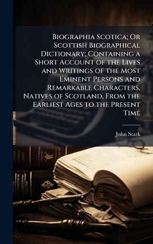 Cover image for Biographia Scotica; Or Scottish Biographical Dictionary; Containing a Short Account of the Lives and Writings of the Most Eminent Persons and Remarkable Characters, Natives of Scotland, From the Earliest Ages to the Present Time