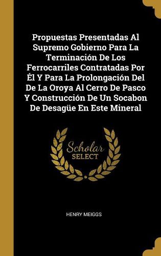 Cover image for Propuestas Presentadas Al Supremo Gobierno Para La Terminacion De Los Ferrocarriles Contratadas Por El Y Para La Prolongacion Del De La Oroya Al Cerro De Pasco Y Construccion De Un Socabon De Desaguee En Este Mineral