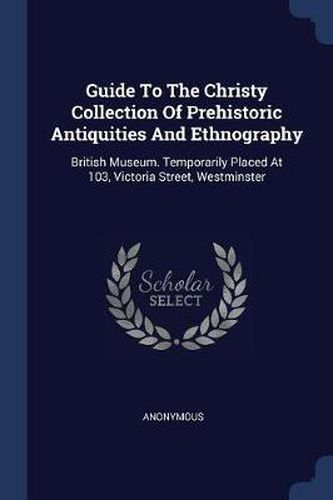 Cover image for Guide to the Christy Collection of Prehistoric Antiquities and Ethnography: British Museum. Temporarily Placed at 103, Victoria Street, Westminster