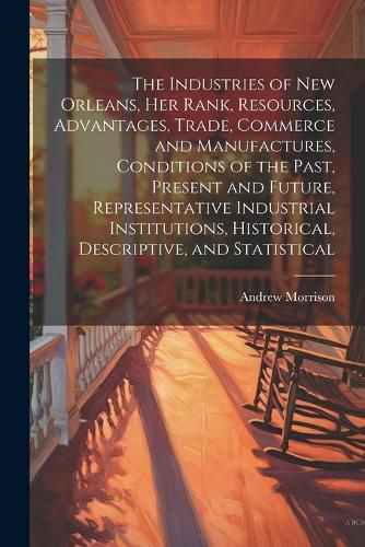 Cover image for The Industries of New Orleans, her Rank, Resources, Advantages, Trade, Commerce and Manufactures, Conditions of the Past, Present and Future, Representative Industrial Institutions, Historical, Descriptive, and Statistical