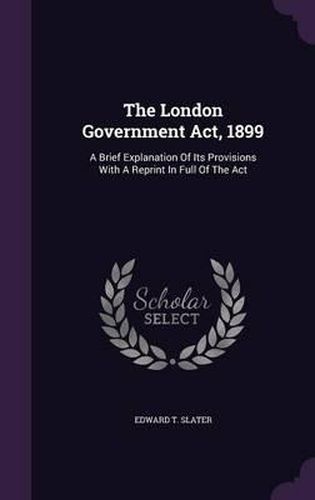 Cover image for The London Government ACT, 1899: A Brief Explanation of Its Provisions with a Reprint in Full of the ACT