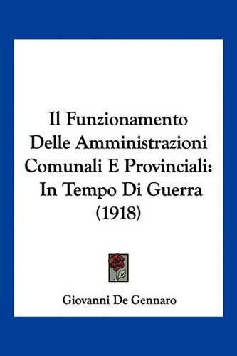 Cover image for Il Funzionamento Delle Amministrazioni Comunali E Provinciali: In Tempo Di Guerra (1918)