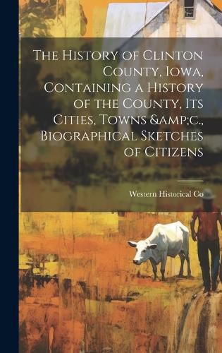 Cover image for The History of Clinton County, Iowa, Containing a History of the County, its Cities, Towns &c., Biographical Sketches of Citizens