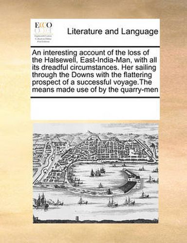 Cover image for An Interesting Account of the Loss of the Halsewell, East-India-Man, with All Its Dreadful Circumstances. Her Sailing Through the Downs with the Flattering Prospect of a Successful Voyage.the Means Made Use of by the Quarry-Men