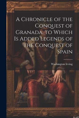 Cover image for A Chronicle of the Conquest of Granada. to Which Is Added Legends of the Conquest of Spain