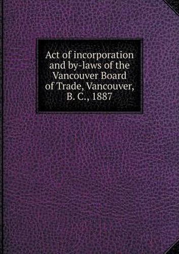 Cover image for Act of incorporation and by-laws of the Vancouver Board of Trade, Vancouver, B. C., 1887