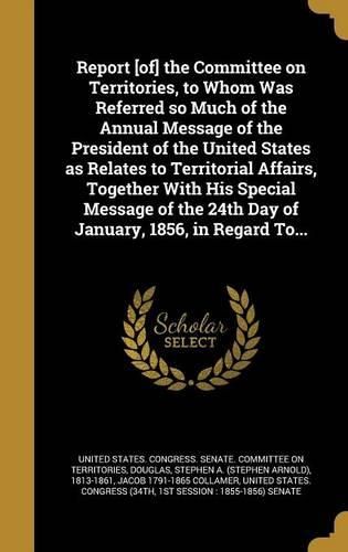 Cover image for Report [of] the Committee on Territories, to Whom Was Referred so Much of the Annual Message of the President of the United States as Relates to Territorial Affairs, Together With His Special Message of the 24th Day of January, 1856, in Regard To...