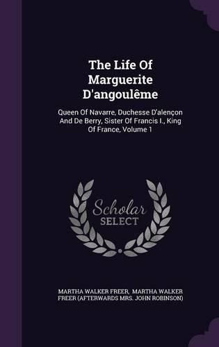 The Life of Marguerite D'Angouleme: Queen of Navarre, Duchesse D'Alencon and de Berry, Sister of Francis I., King of France, Volume 1