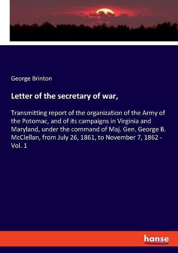 Letter of the secretary of war,: Transmitting report of the organization of the Army of the Potomac, and of its campaigns in Virginia and Maryland, under the command of Maj. Gen. George B. McClellan, from July 26, 1861, to November 7, 1862 - Vol. 1