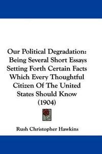 Cover image for Our Political Degradation: Being Several Short Essays Setting Forth Certain Facts Which Every Thoughtful Citizen of the United States Should Know (1904)