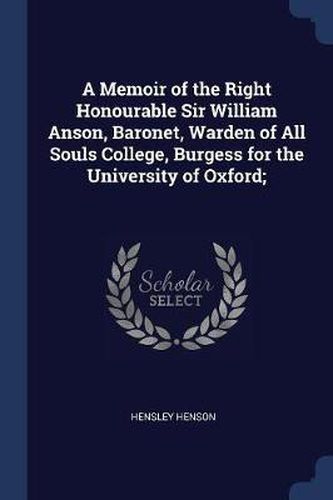 A Memoir of the Right Honourable Sir William Anson, Baronet, Warden of All Souls College, Burgess for the University of Oxford;