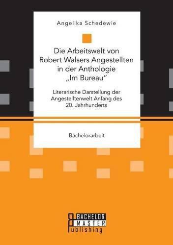 Die Arbeitswelt von Robert Walsers Angestellten in der Anthologie  Im Bureau: Literarische Darstellung der Angestelltenwelt Anfang des 20. Jahrhunderts