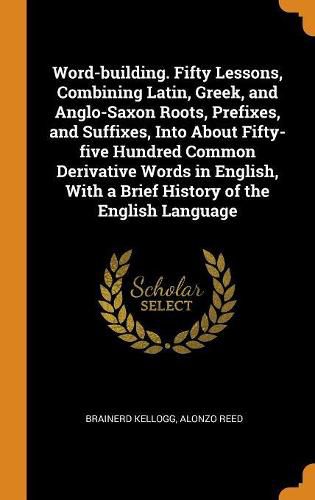 Word-Building. Fifty Lessons, Combining Latin, Greek, and Anglo-Saxon Roots, Prefixes, and Suffixes, Into about Fifty-Five Hundred Common Derivative Words in English, with a Brief History of the English Language