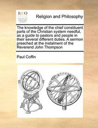 Cover image for The Knowledge of the Chief Constituent Parts of the Christian System Needful, as a Guide to Pastors and People in Their Several Different Duties. a Sermon Preached at the Instalment of the Reverend John Thompson