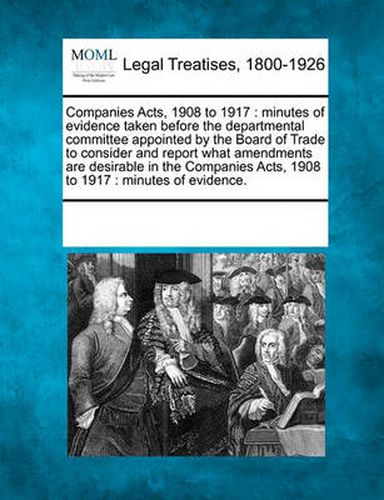 Cover image for Companies Acts, 1908 to 1917: Minutes of Evidence Taken Before the Departmental Committee Appointed by the Board of Trade to Consider and Report What Amendments Are Desirable in the Companies Acts, 1908 to 1917: Minutes of Evidence.