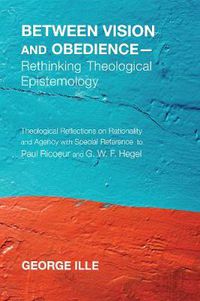 Cover image for Between Vision and Obedience--Rethinking Theological Epistemology: Theological Reflections on Rationality and Agency with Special Reference to Paul Ricoeur and G. W. F. Hegel