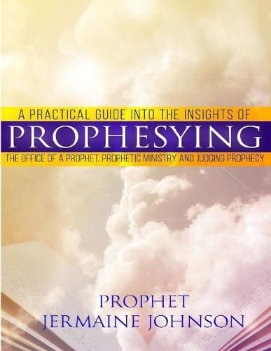 Cover image for A Practical Guide Into the Insights of Prophesying: The Office of the Prophet, Prophetic Ministry and Judging Prophecy