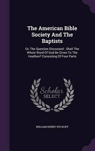 Cover image for The American Bible Society and the Baptists: Or, the Question Discussed: Shall the Whole Word of God Be Given to the Heathen? Consisting of Four Parts