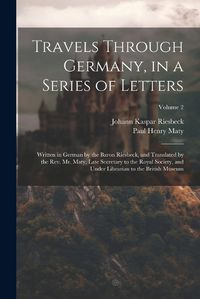 Cover image for Travels Through Germany, in a Series of Letters; Written in German by the Baron Riesbeck, and Translated by the Rev. Mr. Maty, Late Secretary to the Royal Society, and Under Librarian to the British Museum; Volume 2