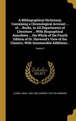 Cover image for A Bibliographical Dictionary; Containing a Chronological Account ... of ... Books, in All Departments of Literature ... With Biographical Anecdotes ... the Whole of the Fourth Edition of Dr. Harwood's View of the Classics, With Innumerable Additions...; Volu