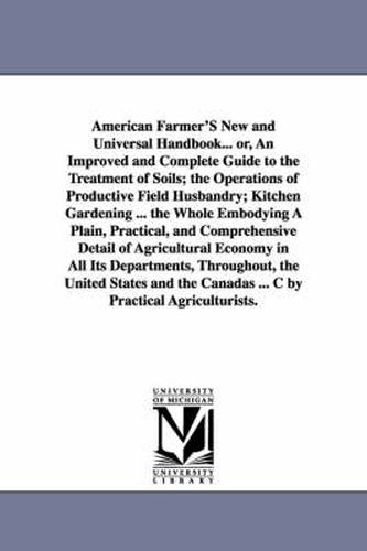 Cover image for American Farmer'S New and Universal Handbook... or, An Improved and Complete Guide to the Treatment of Soils; the Operations of Productive Field Husbandry; Kitchen Gardening ... the Whole Embodying A Plain, Practical, and Comprehensive Detail of Agricultur