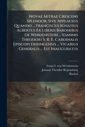 Cover image for Novae Mitrae Crescens Splendor, Sive Applausus Quando ... Franciscus Ignatius Albertus Ex Liberis Baronibus De Werdenstein ... Ioannis Theodori S. R. E. Cardinalis Episcopi Frisingensis ... Vicarius Generalis ... Est Inauguratus