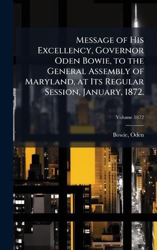 Cover image for Message of His Excellency, Governor Oden Bowie, to the General Assembly of Maryland, at Its Regular Session, January, 1872.