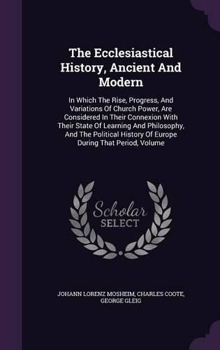 The Ecclesiastical History, Ancient and Modern: In Which the Rise, Progress, and Variations of Church Power, Are Considered in Their Connexion with Their State of Learning and Philosophy, and the Political History of Europe During That Period, Volume