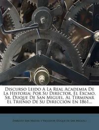 Cover image for Discurso Leido a la Real Academia de La Historia: Por Su Director, El Excmo. Sr. Duque de San Miguel, Al Terminar El Trienio de Su Direcci N En 1861...