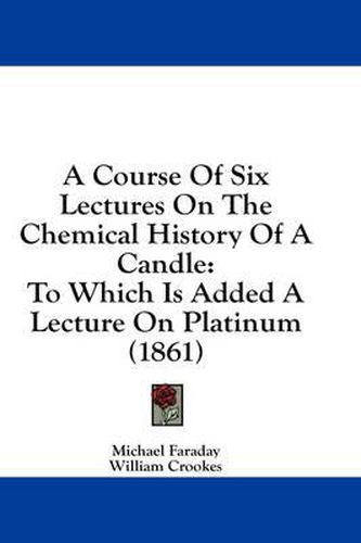 Cover image for A Course of Six Lectures on the Chemical History of a Candle: To Which Is Added a Lecture on Platinum (1861)