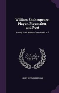 Cover image for William Shakespeare, Player, Playmaker, and Poet: A Reply to Mr. George Greenwood, M.P