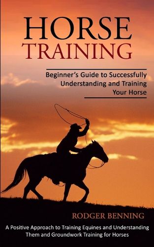 Cover image for Horse Training: Beginner's Guide to Successfully Understanding and Training Your Horse (A Positive Approach to Training Equines and Understanding Them and Groundwork Training for Horses)