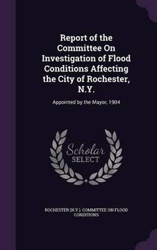 Cover image for Report of the Committee on Investigation of Flood Conditions Affecting the City of Rochester, N.Y.: Appointed by the Mayor, 1904