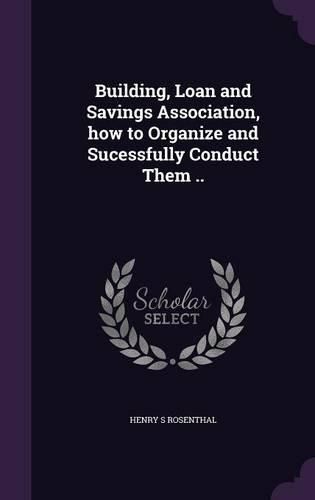 Cover image for Building, Loan and Savings Association, How to Organize and Sucessfully Conduct Them ..