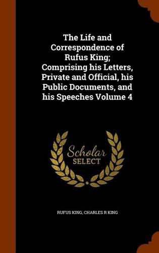 The Life and Correspondence of Rufus King; Comprising His Letters, Private and Official, His Public Documents, and His Speeches Volume 4