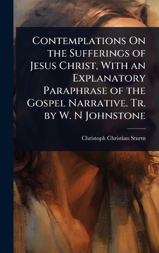 Cover image for Contemplations On the Sufferings of Jesus Christ, With an Explanatory Paraphrase of the Gospel Narrative. Tr. by W. N Johnstone