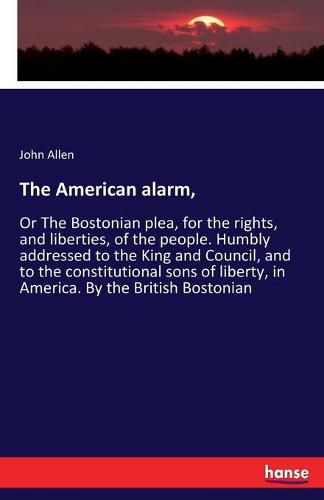 The American alarm,: Or The Bostonian plea, for the rights, and liberties, of the people. Humbly addressed to the King and Council, and to the constitutional sons of liberty, in America. By the British Bostonian