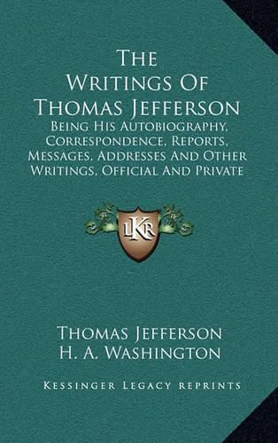 Cover image for The Writings of Thomas Jefferson: Being His Autobiography, Correspondence, Reports, Messages, Addresses and Other Writings, Official and Private (1853)